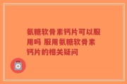 氨糖软骨素钙片可以服用吗 服用氨糖软骨素钙片的相关疑问