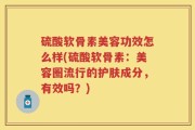硫酸软骨素美容功效怎么样(硫酸软骨素：美容圈流行的护肤成分，有效吗？)