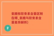 氨糖和软骨素含量区别在哪_氨糖与软骨素含量差异解析)