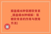 膝盖痛水肿氨糖软骨素_膝盖痛水肿缓解：氨糖软骨素的作用与使用方法)