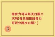 维骨力可以每天口服二次吗(每天服用维骨力可否分两次口服？)