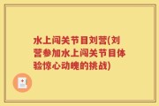 水上闯关节目刘营(刘营参加水上闯关节目体验惊心动魄的挑战)