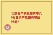 北京生产的氨糖有哪几种(北京产氨糖有哪些种类？