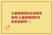 儿童脚踝扭伤吃氨糖管用吗(儿童脚踝扭伤可食用氨糖吗？)