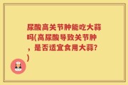 尿酸高关节肿能吃大蒜吗(高尿酸导致关节肿，是否适宜食用大蒜？)