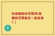 吃氨糖能吃芥菜吗(氨糖和芥菜能否一起食用？)