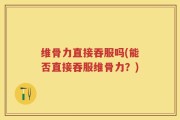 维骨力直接吞服吗(能否直接吞服维骨力？)