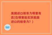美国进口维骨力哪里有卖(在哪里能买到美国进口的维骨力？)