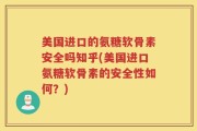 美国进口的氨糖软骨素安全吗知乎(美国进口氨糖软骨素的安全性如何？)