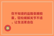 你不知道的盐酸氨糖胶囊，轻松缓解关节不适，让生活更自在