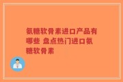 氨糖软骨素进口产品有哪些 盘点热门进口氨糖软骨素