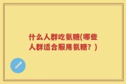 什么人群吃氨糖(哪些人群适合服用氨糖？)