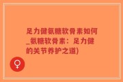 足力健氨糖软骨素如何_氨糖软骨素：足力健的关节养护之道)