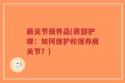肩关节保养品(肩部护理：如何保护和保养肩关节？)
