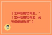 釆芝林氨糖软骨素_“釆芝林氨糖软骨素：关节保健新选择”)