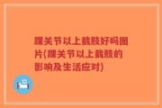踝关节以上截肢好吗图片(踝关节以上截肢的影响及生活应对)