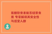 氨糖软骨素能否经常食用 专家解读其安全性与适宜人群