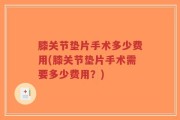 膝关节垫片手术多少费用(膝关节垫片手术需要多少费用？)