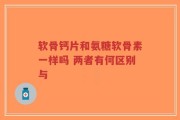 软骨钙片和氨糖软骨素一样吗 两者有何区别与