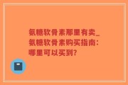 氨糖软骨素那里有卖_氨糖软骨素购买指南：哪里可以买到？