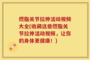 燃脂关节拉伸活动视频大全(收藏这些燃脂关节拉伸活动视频，让你的身体更健康！)