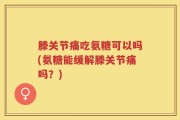 滕关节痛吃氨糖可以吗(氨糖能缓解滕关节痛吗？)