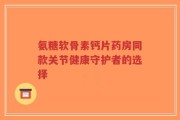 氨糖软骨素钙片药房同款关节健康守护者的选择