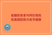 氨糖软骨素与钙尔奇的完美搭配助力关节健康
