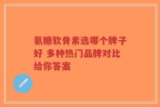 氨糖软骨素选哪个牌子好 多种热门品牌对比给你答案