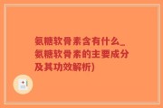 氨糖软骨素含有什么_氨糖软骨素的主要成分及其功效解析)
