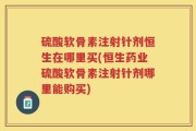 硫酸软骨素注射针剂恒生在哪里买(恒生药业硫酸软骨素注射针剂哪里能购买)