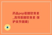 药品pop氨糖软骨素_高效氨糖软骨素 保护关节健康)
