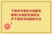 下颌关节紊乱大连医生推荐(大连医生推荐治疗下颌关节问题的方法)