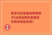 跑步吃的氨糖有哪些牌子(这些品牌的氨糖适合跑步前后食用)