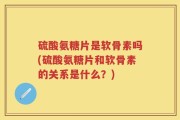 硫酸氨糖片是软骨素吗(硫酸氨糖片和软骨素的关系是什么？)