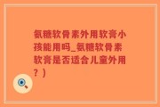 氨糖软骨素外用软膏小孩能用吗_氨糖软骨素软膏是否适合儿童外用？)
