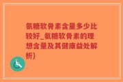 氨糖软骨素含量多少比较好_氨糖软骨素的理想含量及其健康益处解析)