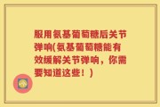 服用氨基葡萄糖后关节弹响(氨基葡萄糖能有效缓解关节弹响，你需要知道这些！)