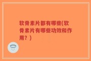 软骨素片都有哪些(软骨素片有哪些功效和作用？)