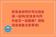软骨素和钙片可以混合装一起吗(软骨素与钙片能否一起服用？须知混合装备注意事项)
