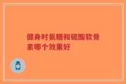 健身时氨糖和硫酸软骨素哪个效果好