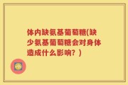 体内缺氨基葡萄糖(缺少氨基葡萄糖会对身体造成什么影响？)