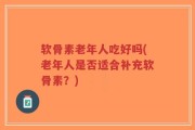 软骨素老年人吃好吗(老年人是否适合补充软骨素？)