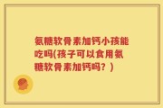 氨糖软骨素加钙小孩能吃吗(孩子可以食用氨糖软骨素加钙吗？)