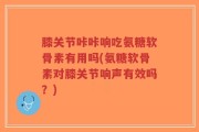 膝关节咔咔响吃氨糖软骨素有用吗(氨糖软骨素对膝关节响声有效吗？)
