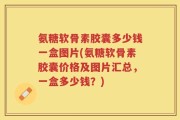 氨糖软骨素胶囊多少钱一盒图片(氨糖软骨素胶囊价格及图片汇总，一盒多少钱？)