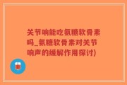 关节响能吃氨糖软骨素吗_氨糖软骨素对关节响声的缓解作用探讨)