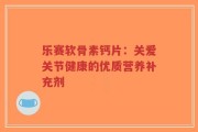 乐赛软骨素钙片：关爱关节健康的优质营养补充剂