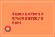 康氨糖软骨素的神奇功效与关节健康的密切关系探讨