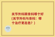 关节外科跟骨科哪个好(关节外科与骨科：哪个治疗更出色？)
